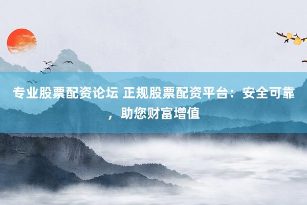 专业股票配资论坛 正规股票配资平台：安全可靠，助您财富增值
