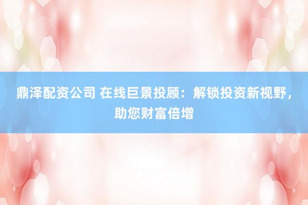 鼎泽配资公司 在线巨景投顾：解锁投资新视野，助您财富倍增