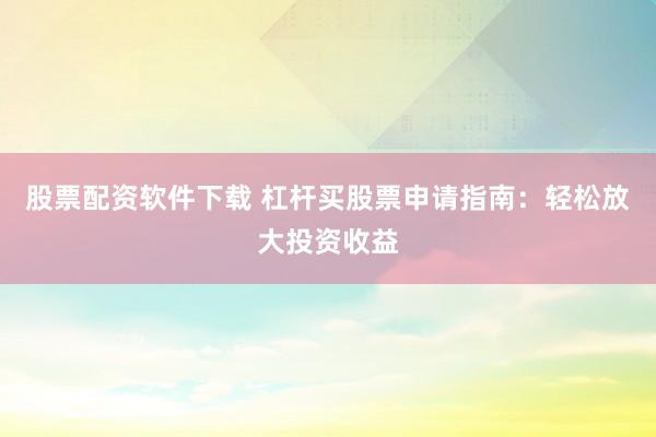 股票配资软件下载 杠杆买股票申请指南：轻松放大投资收益
