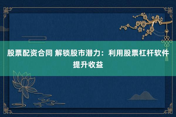 股票配资合同 解锁股市潜力：利用股票杠杆软件提升收益