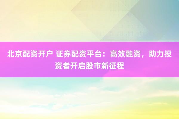 北京配资开户 证券配资平台：高效融资，助力投资者开启股市新征程