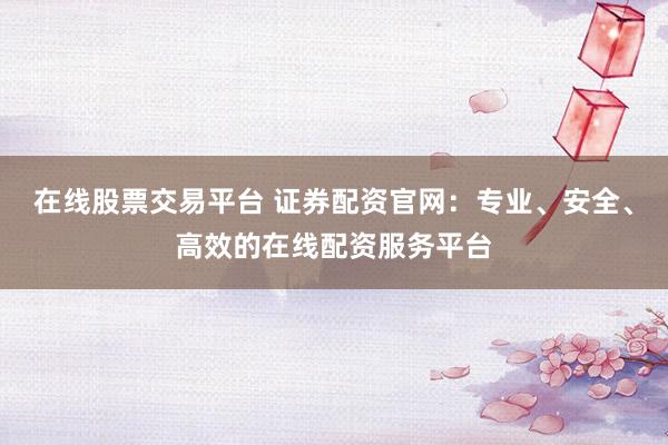 在线股票交易平台 证券配资官网：专业、安全、高效的在线配资服务平台
