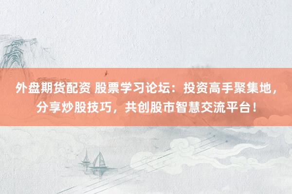 外盘期货配资 股票学习论坛：投资高手聚集地，分享炒股技巧，共创股市智慧交流平台！