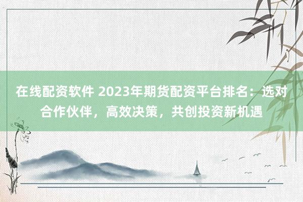 在线配资软件 2023年期货配资平台排名：选对合作伙伴，高效决策，共创投资新机遇