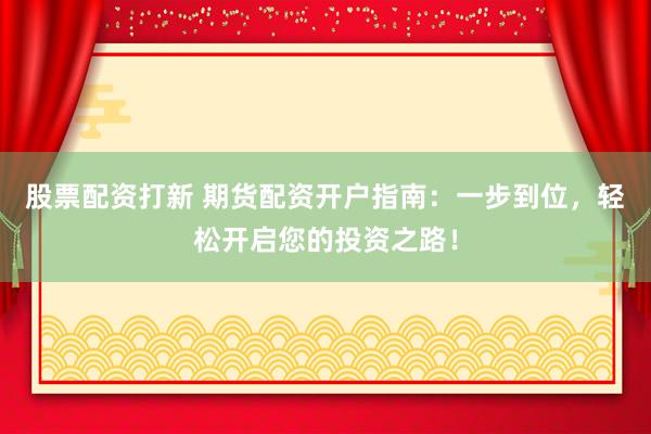 股票配资打新 期货配资开户指南：一步到位，轻松开启您的投资之路！