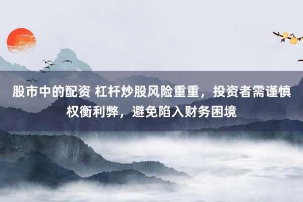 股市中的配资 杠杆炒股风险重重，投资者需谨慎权衡利弊，避免陷入财务困境