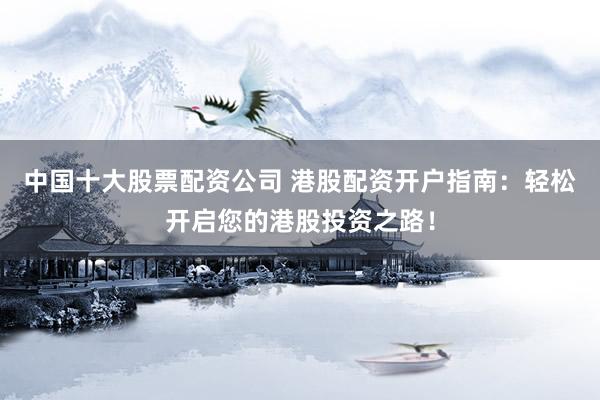 中国十大股票配资公司 港股配资开户指南：轻松开启您的港股投资之路！
