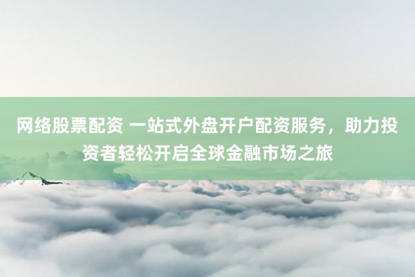 网络股票配资 一站式外盘开户配资服务，助力投资者轻松开启全球金融市场之旅