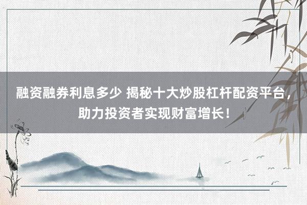 融资融券利息多少 揭秘十大炒股杠杆配资平台，助力投资者实现财富增长！