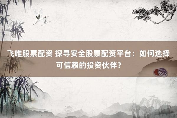 飞唯股票配资 探寻安全股票配资平台：如何选择可信赖的投资伙伴？