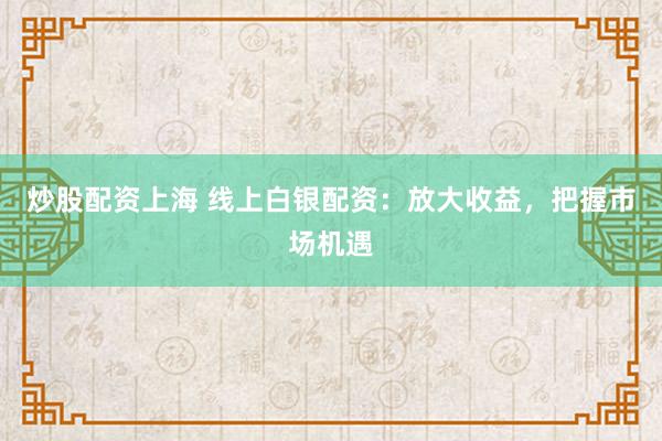 炒股配资上海 线上白银配资：放大收益，把握市场机遇