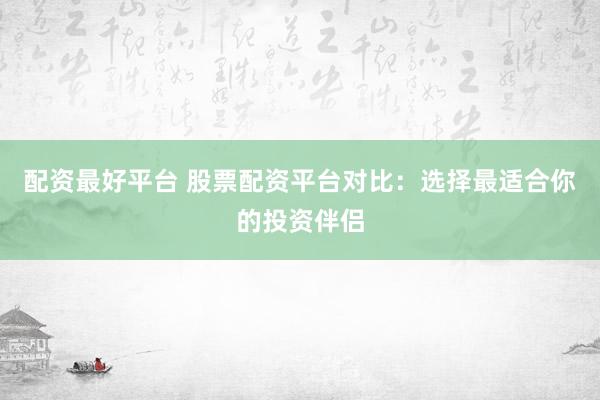 配资最好平台 股票配资平台对比：选择最适合你的投资伴侣