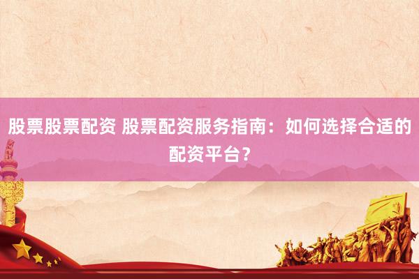 股票股票配资 股票配资服务指南：如何选择合适的配资平台？