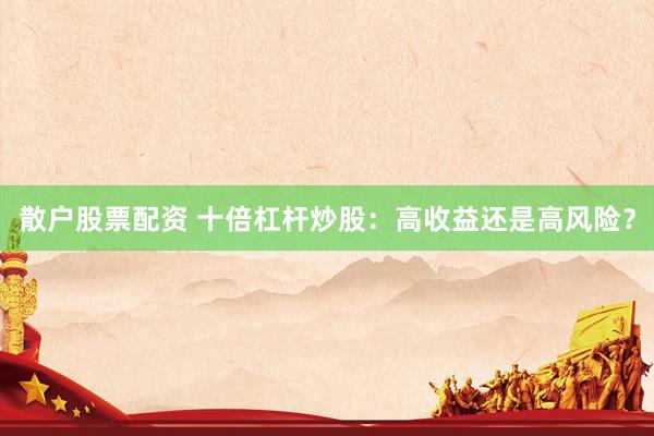 散户股票配资 十倍杠杆炒股：高收益还是高风险？