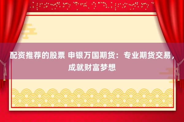 配资推荐的股票 申银万国期货：专业期货交易，成就财富梦想