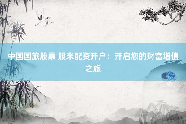 中国国旅股票 股米配资开户：开启您的财富增值之旅