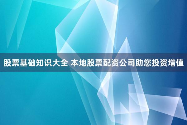 股票基础知识大全 本地股票配资公司助您投资增值