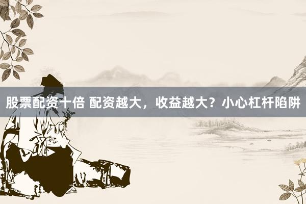 股票配资十倍 配资越大，收益越大？小心杠杆陷阱