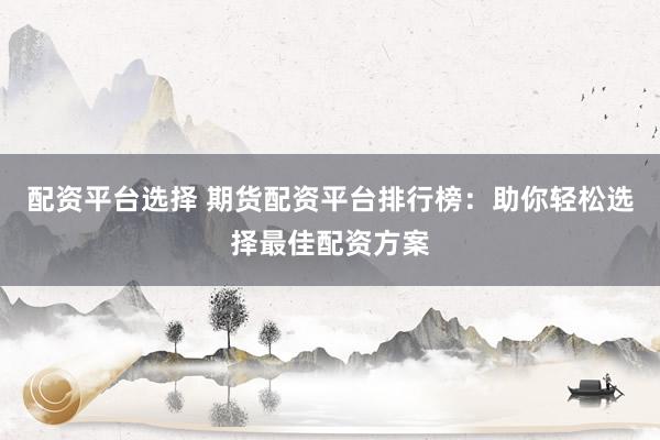 配资平台选择 期货配资平台排行榜：助你轻松选择最佳配资方案
