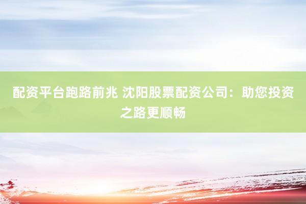 配资平台跑路前兆 沈阳股票配资公司：助您投资之路更顺畅