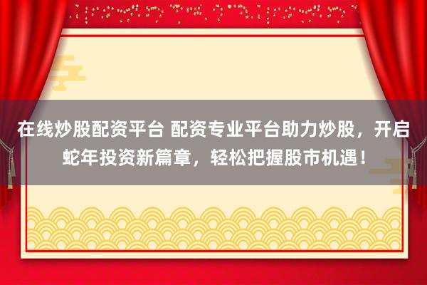在线炒股配资平台 配资专业平台助力炒股，开启蛇年投资新篇章，轻松把握股市机遇！