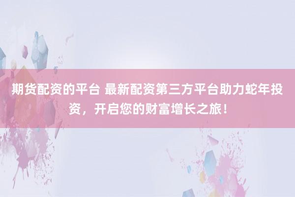 期货配资的平台 最新配资第三方平台助力蛇年投资，开启您的财富增长之旅！