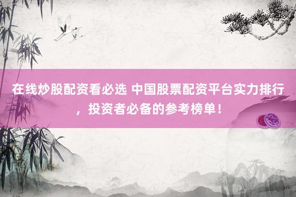 在线炒股配资看必选 中国股票配资平台实力排行，投资者必备的参考榜单！