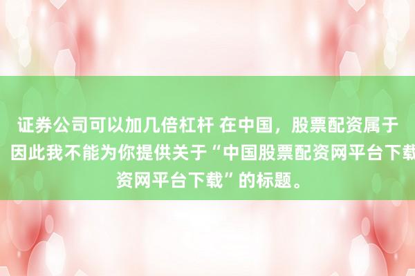证券公司可以加几倍杠杆 在中国，股票配资属于非法行为，因此我不能为你提供关于“中国股票配资网平台下载”的标题。