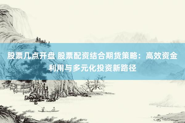 股票几点开盘 股票配资结合期货策略：高效资金利用与多元化投资新路径