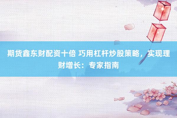 期货鑫东财配资十倍 巧用杠杆炒股策略，实现理财增长：专家指南