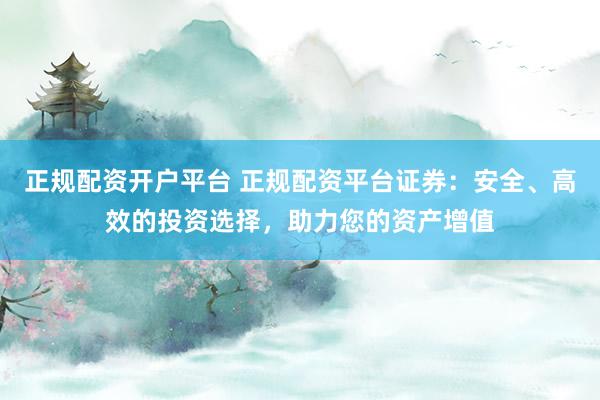 正规配资开户平台 正规配资平台证券：安全、高效的投资选择，助力您的资产增值
