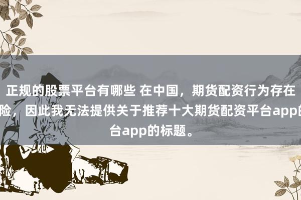 正规的股票平台有哪些 在中国，期货配资行为存在较大风险，因此我无法提供关于推荐十大期货配资平台app的标题。