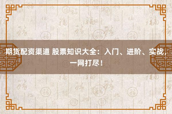 期货配资渠道 股票知识大全：入门、进阶、实战，一网打尽！