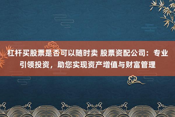 杠杆买股票是否可以随时卖 股票资配公司：专业引领投资，助您实现资产增值与财富管理