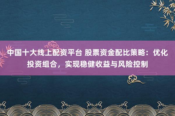 中国十大线上配资平台 股票资金配比策略：优化投资组合，实现稳健收益与风险控制