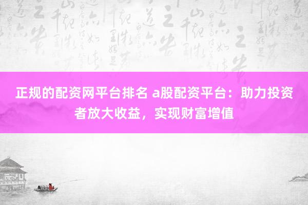 正规的配资网平台排名 a股配资平台：助力投资者放大收益，实现财富增值