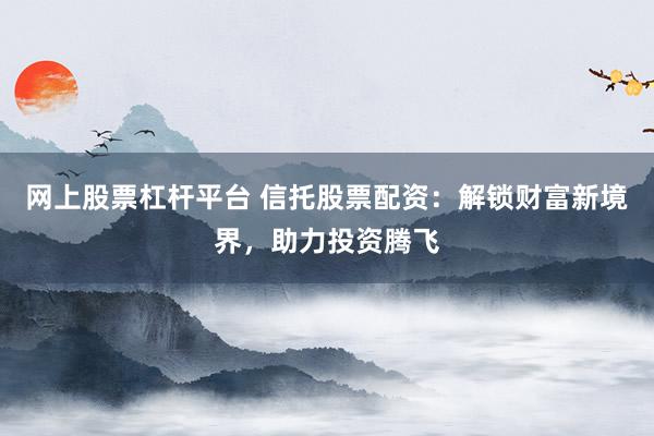 网上股票杠杆平台 信托股票配资：解锁财富新境界，助力投资腾飞