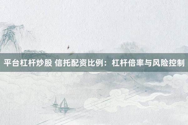 平台杠杆炒股 信托配资比例：杠杆倍率与风险控制