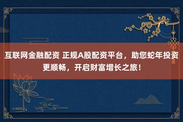 互联网金融配资 正规A股配资平台，助您蛇年投资更顺畅，开启财富增长之旅！