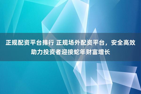 正规配资平台排行 正规场外配资平台，安全高效助力投资者迎接蛇年财富增长