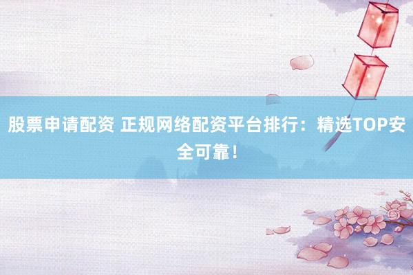 股票申请配资 正规网络配资平台排行：精选TOP安全可靠！