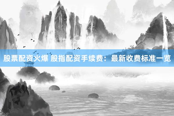 股票配资火爆 股指配资手续费：最新收费标准一览