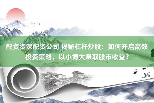 配资资深配资公司 揭秘杠杆炒股：如何开启高效投资策略，以小博大赚取股市收益？