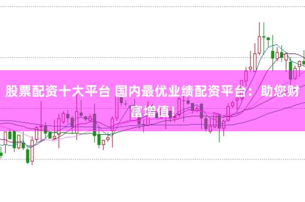 股票配资十大平台 国内最优业绩配资平台：助您财富增值！