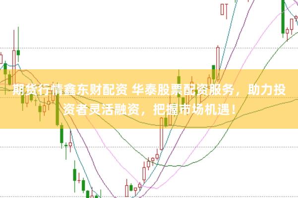 期货行情鑫东财配资 华泰股票配资服务，助力投资者灵活融资，把握市场机遇！