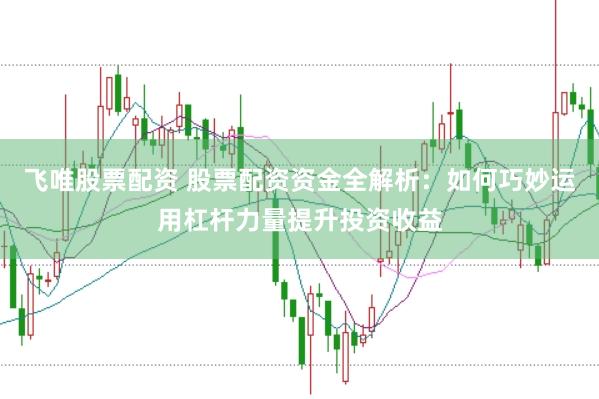 飞唯股票配资 股票配资资金全解析：如何巧妙运用杠杆力量提升投资收益