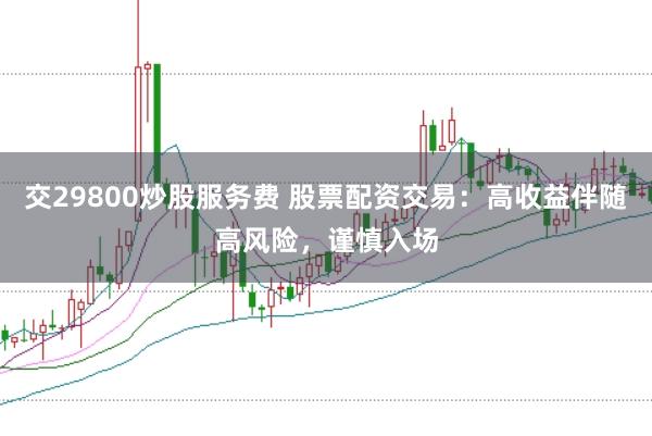 交29800炒股服务费 股票配资交易：高收益伴随高风险，谨慎入场