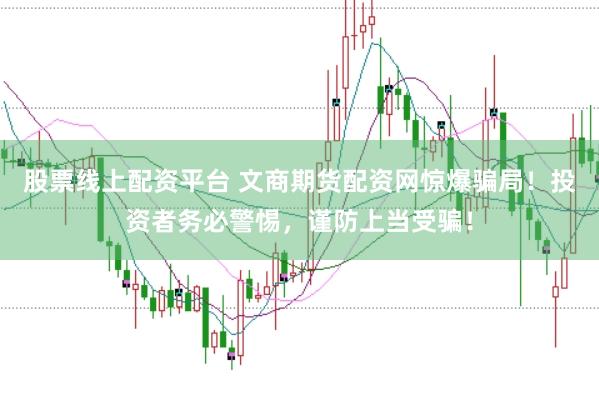 股票线上配资平台 文商期货配资网惊爆骗局！投资者务必警惕，谨防上当受骗！