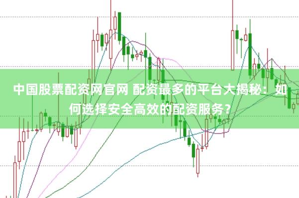 中国股票配资网官网 配资最多的平台大揭秘：如何选择安全高效的配资服务？