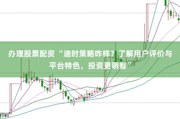 办理股票配资 “迪时策略咋样？了解用户评价与平台特色，投资更明智”